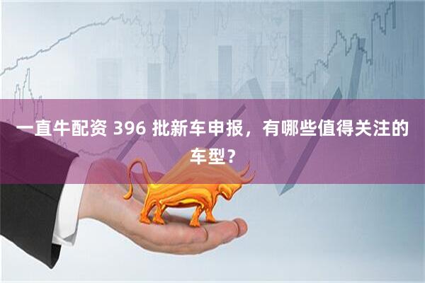 一直牛配资 396 批新车申报，有哪些值得关注的车型？