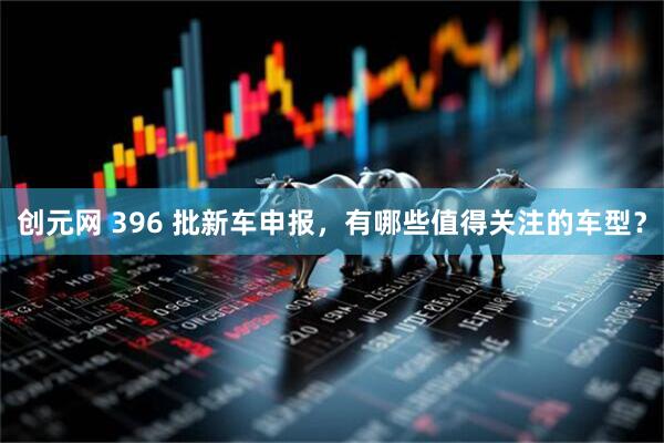 创元网 396 批新车申报，有哪些值得关注的车型？