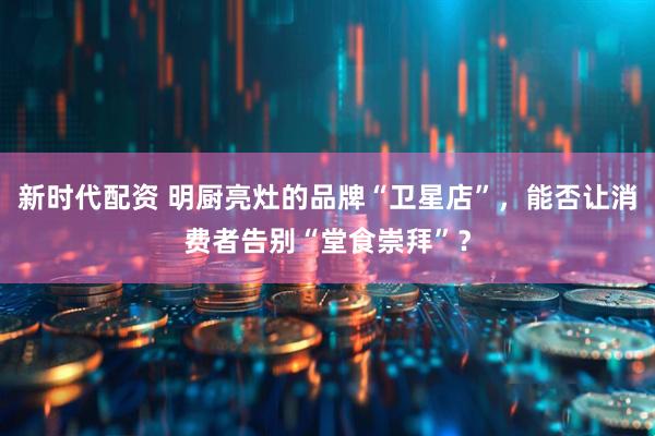新时代配资 明厨亮灶的品牌“卫星店”，能否让消费者告别“堂食崇拜”？