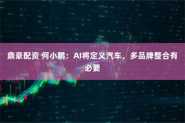 鼎豪配资 何小鹏：AI将定义汽车，多品牌整合有必要