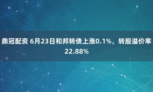 鼎冠配资 6月23日和邦转债上涨0.1%，转股溢价率22.88%
