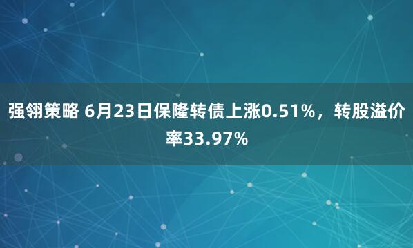 强翎策略 6月23日保隆转债上涨0.51%，转股溢价率33.97%