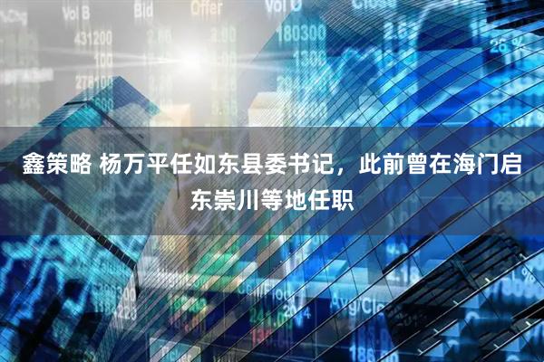 鑫策略 杨万平任如东县委书记，此前曾在海门启东崇川等地任职