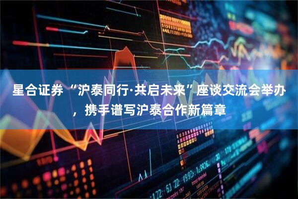星合证券 “沪泰同行·共启未来”座谈交流会举办，携手谱写沪泰合作新篇章