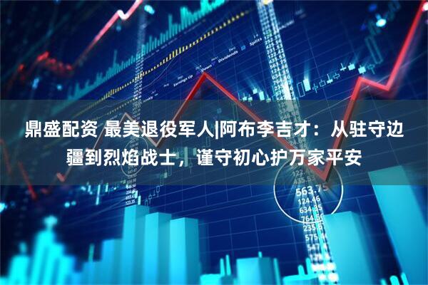 鼎盛配资 最美退役军人|阿布李吉才：从驻守边疆到烈焰战士，谨守初心护万家平安