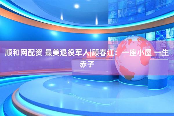 顺和网配资 最美退役军人|顾春江：一座小屋 一生赤子