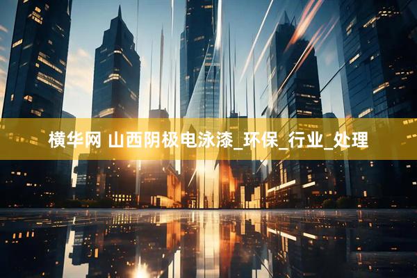 横华网 山西阴极电泳漆_环保_行业_处理