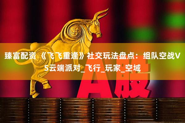 臻富配资 《飞飞重逢》社交玩法盘点：组队空战VS云端派对_飞行_玩家_空域
