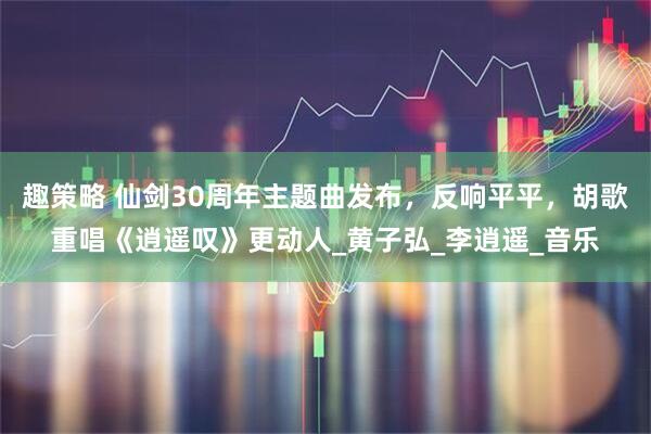 趣策略 仙剑30周年主题曲发布，反响平平，胡歌重唱《逍遥叹》更动人_黄子弘_李逍遥_音乐