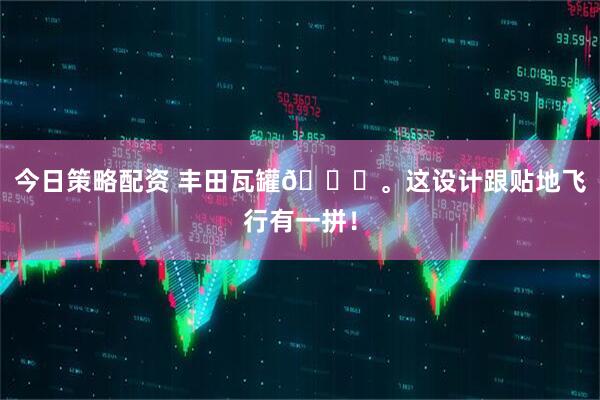 今日策略配资 丰田瓦罐🚗。这设计跟贴地飞行有一拼！