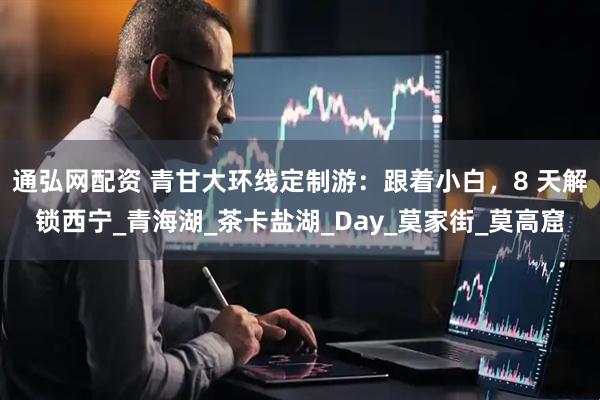 通弘网配资 青甘大环线定制游：跟着小白，8 天解锁西宁_青海湖_茶卡盐湖_Day_莫家街_莫高窟