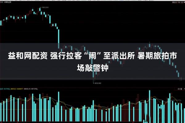 益和网配资 强行拉客“闹”至派出所 暑期旅拍市场敲警钟