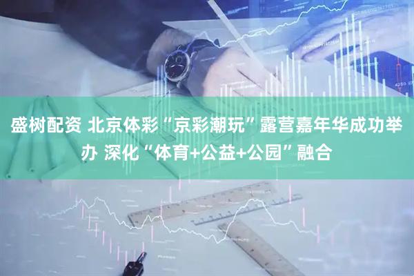 盛树配资 北京体彩“京彩潮玩”露营嘉年华成功举办 深化“体育+公益+公园”融合