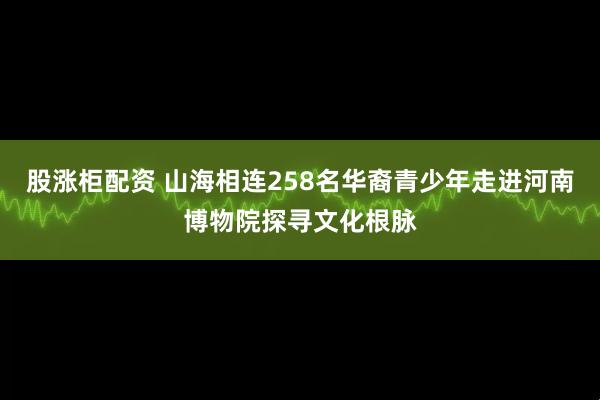 股涨柜配资 山海相连258名华裔青少年走进河南博物院探寻文化根脉