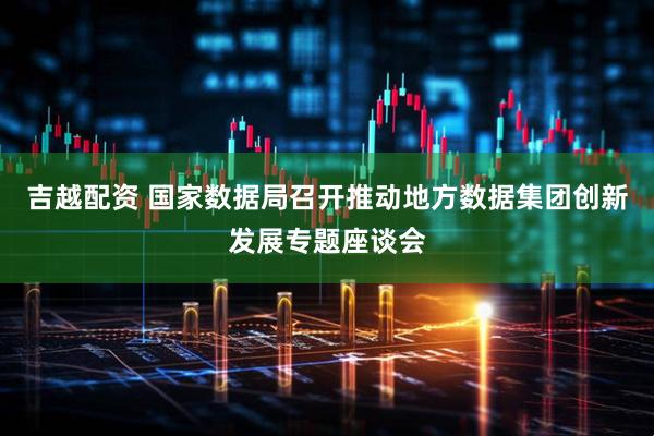 吉越配资 国家数据局召开推动地方数据集团创新发展专题座谈会