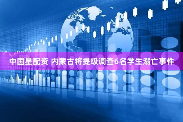 中国星配资 内蒙古将提级调查6名学生溺亡事件