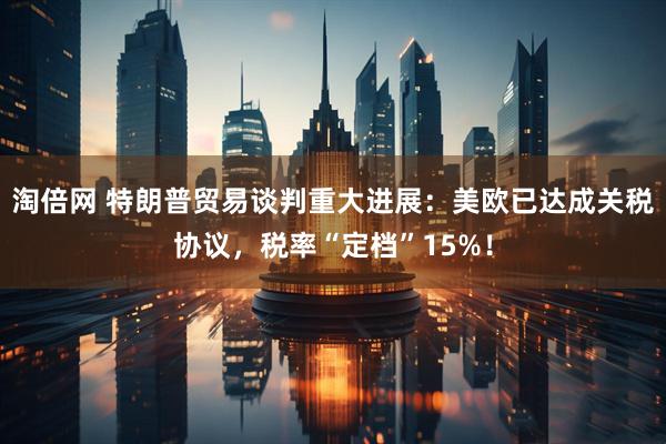 淘倍网 特朗普贸易谈判重大进展：美欧已达成关税协议，税率“定档”15%！