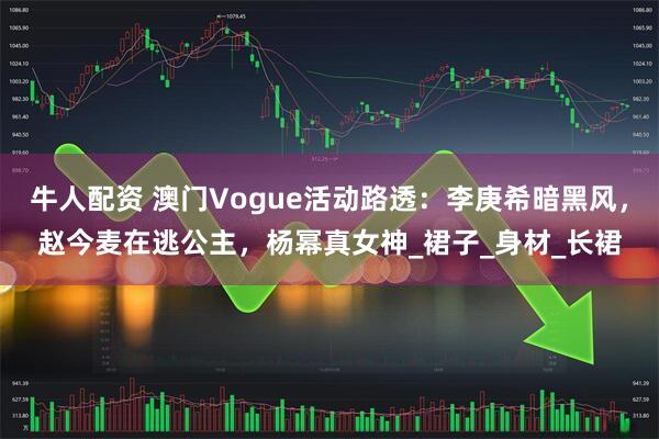 牛人配资 澳门Vogue活动路透：李庚希暗黑风，赵今麦在逃公主，杨幂真女神_裙子_身材_长裙