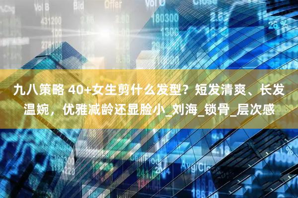 九八策略 40+女生剪什么发型？短发清爽、长发温婉，优雅减龄还显脸小_刘海_锁骨_层次感