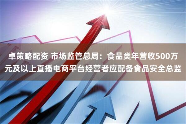 卓策略配资 市场监管总局：食品类年营收500万元及以上直播电商平台经营者应配备食品安全总监