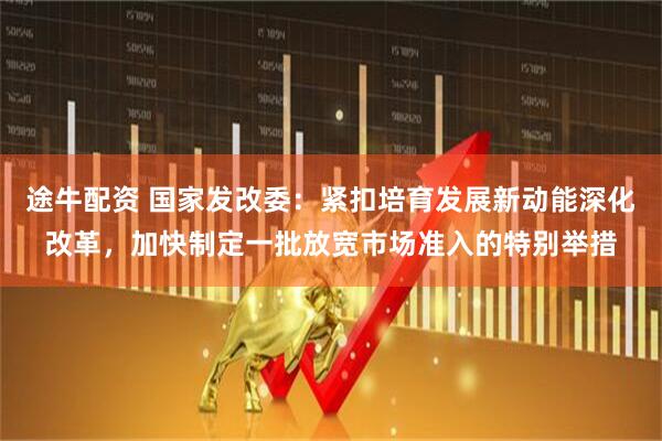 途牛配资 国家发改委：紧扣培育发展新动能深化改革，加快制定一批放宽市场准入的特别举措