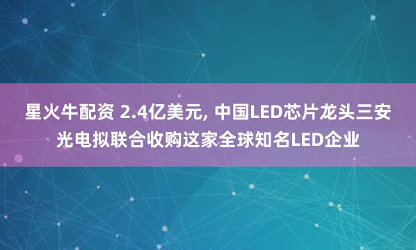 星火牛配资 2.4亿美元, 中国LED芯片龙头三安光电拟联合收购这家全球知名LED企业
