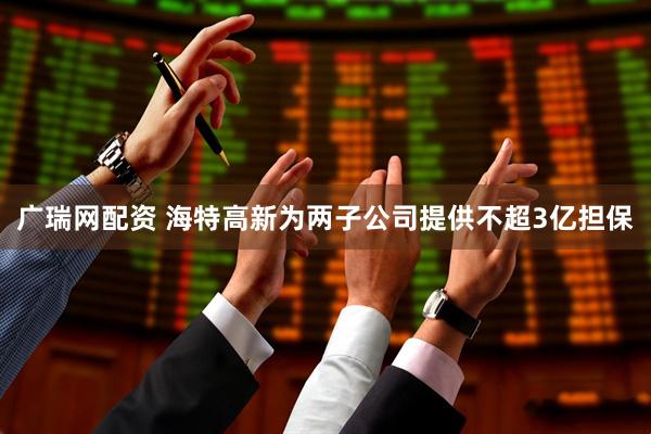 广瑞网配资 海特高新为两子公司提供不超3亿担保