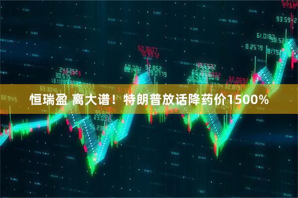 恒瑞盈 离大谱！特朗普放话降药价1500%