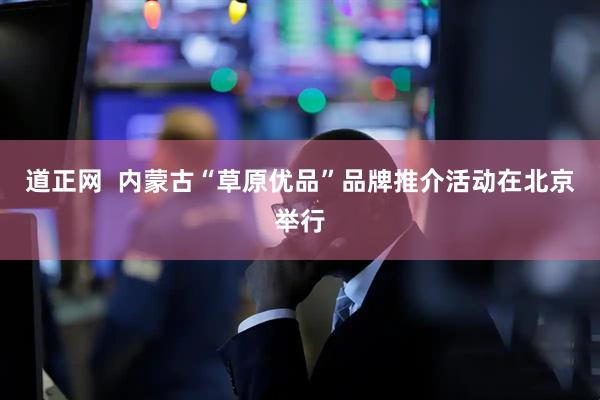 道正网  内蒙古“草原优品”品牌推介活动在北京举行