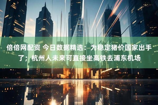 倍倍网配资 今日数据精选：为稳定猪价国家出手了；杭州人未来可直接坐高铁去浦东机场