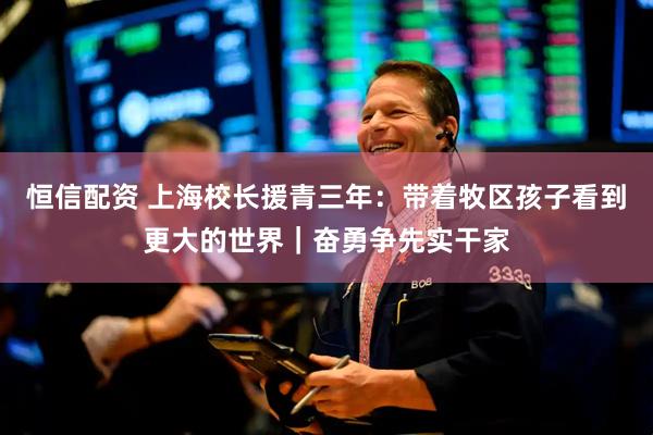 恒信配资 上海校长援青三年：带着牧区孩子看到更大的世界｜奋勇争先实干家