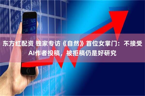 东方红配资 独家专访《自然》首位女掌门：不接受AI作者投稿，被拒稿仍是好研究
