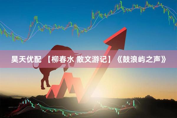 昊天优配 【柳春水 散文游记】《鼓浪屿之声》