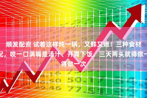 顺发配资 试着这样炖一锅，又鲜又嫩！三种食材搭配，咬一口满嘴是汤汁、开胃下饭，三天两头就得做一次