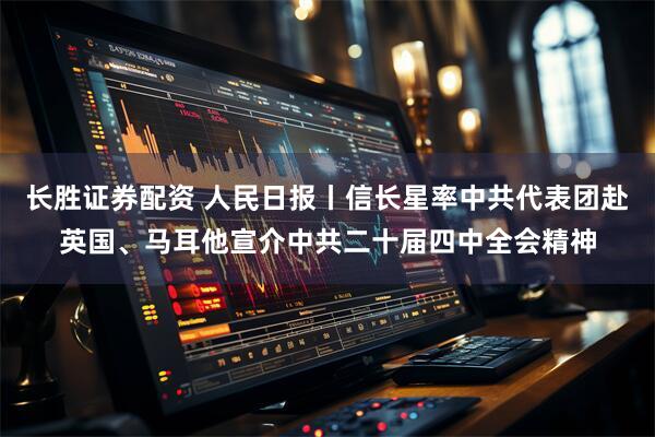 长胜证券配资 人民日报丨信长星率中共代表团赴英国、马耳他宣介中共二十届四中全会精神