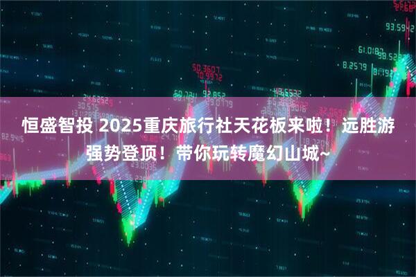 恒盛智投 2025重庆旅行社天花板来啦!远胜游强势登顶!带你玩转魔幻山城~