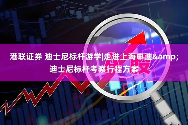 港联证券 迪士尼标杆游学|走进上海申迪&迪士尼标杆考察行程方案