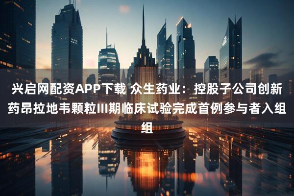兴启网配资APP下载 众生药业：控股子公司创新药昂拉地韦颗粒III期临床试验完成首例参与者入组