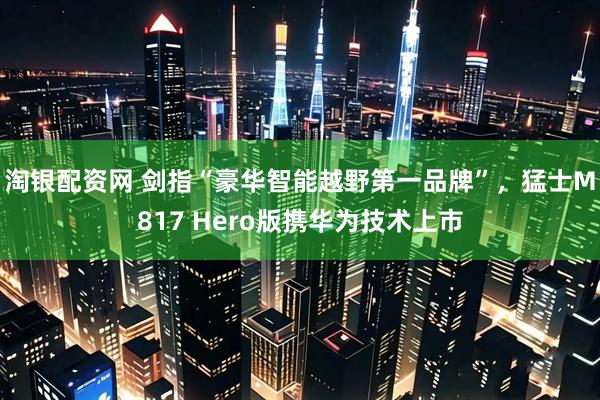 淘银配资网 剑指“豪华智能越野第一品牌”，猛士M817 Hero版携华为技术上市