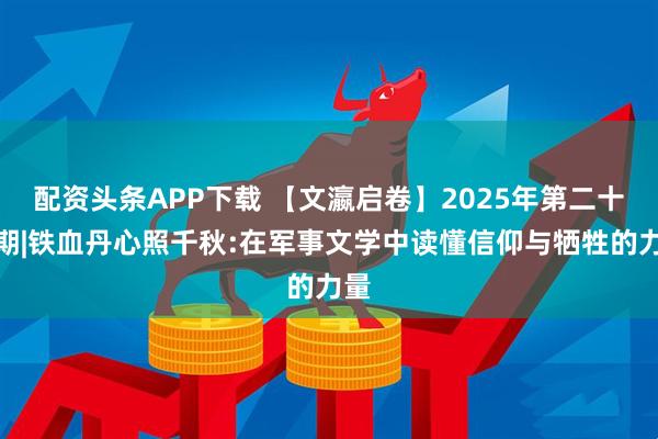 配资头条APP下载 【文瀛启卷】2025年第二十二期|铁血丹心照千秋:在军事文学中读懂信仰与牺牲的力量
