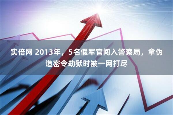 实倍网 2013年，5名假军官闯入警察局，拿伪造密令劫狱时被一网打尽