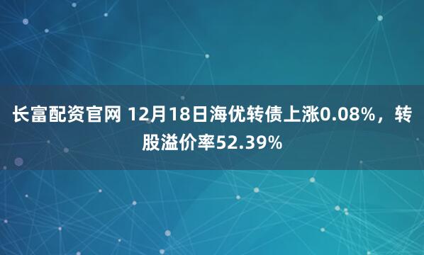 长富配资官网 12月18日海优转债上涨0.08%,转股溢价率52.39%