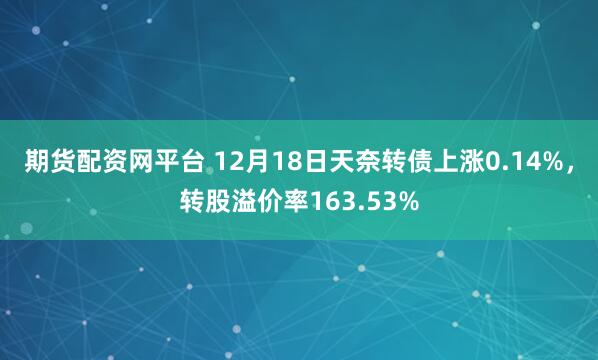 期货配资网平台 12月18日天奈转债上涨0.14%,转股溢价率163.53%