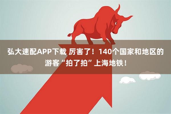 弘大速配APP下载 厉害了！140个国家和地区的游客“拍了拍”上海地铁！