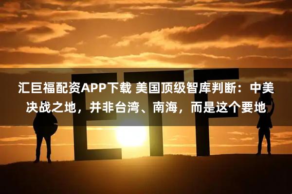 汇巨福配资APP下载 美国顶级智库判断：中美决战之地，并非台湾、南海，而是这个要地