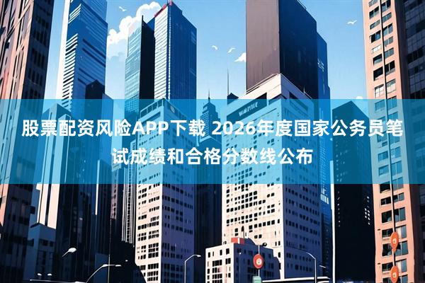 股票配资风险APP下载 2026年度国家公务员笔试成绩和合格分数线公布