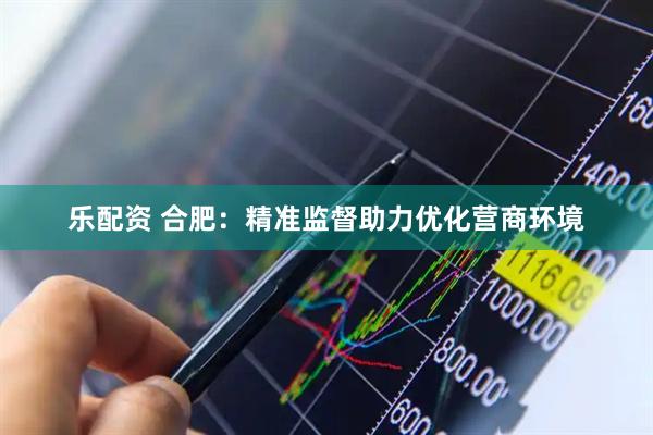 乐配资 合肥：精准监督助力优化营商环境