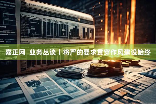嘉正网  业务丛谈丨将严的要求贯穿作风建设始终