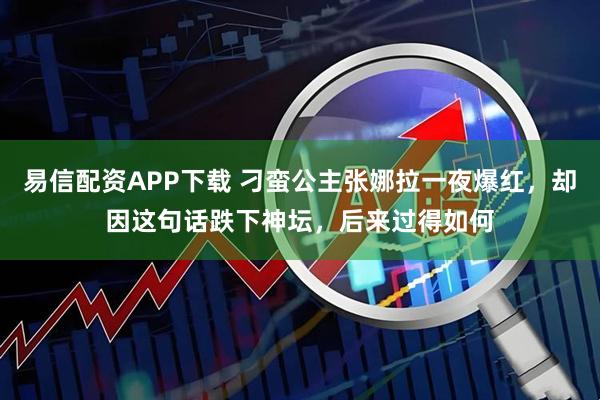 易信配资APP下载 刁蛮公主张娜拉一夜爆红，却因这句话跌下神坛，后来过得如何