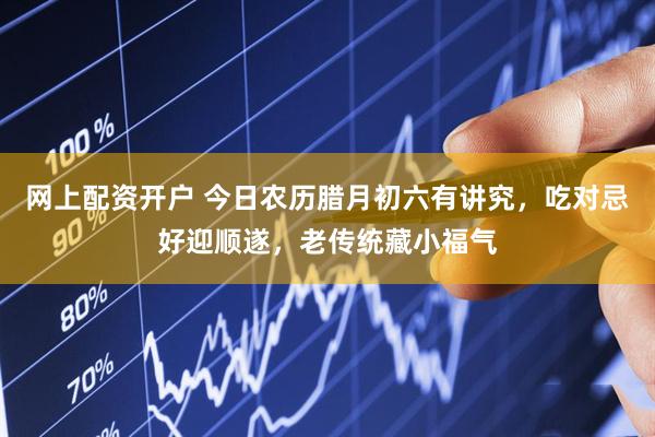 网上配资开户 今日农历腊月初六有讲究，吃对忌好迎顺遂，老传统藏小福气